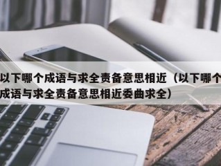 以下哪个成语与求全责备意思相近（以下哪个成语与求全责备意思相近委曲求全）