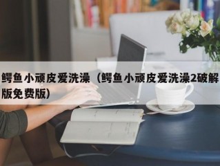 鳄鱼小顽皮爱洗澡（鳄鱼小顽皮爱洗澡2破解版免费版）