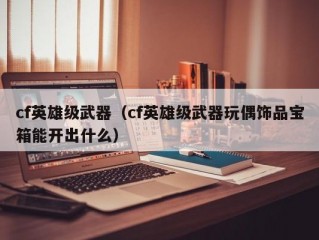 cf英雄级武器（cf英雄级武器玩偶饰品宝箱能开出什么）