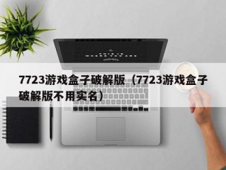 7723游戏盒子破解版（7723游戏盒子破解版不用实名）