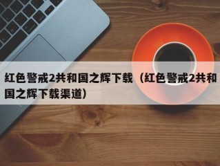 红色警戒2共和国之辉下载（红色警戒2共和国之辉下载渠道）