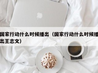 国家行动什么时候播出（国家行动什么时候播出王志文）