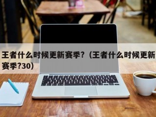 王者什么时候更新赛季?（王者什么时候更新赛季?30）